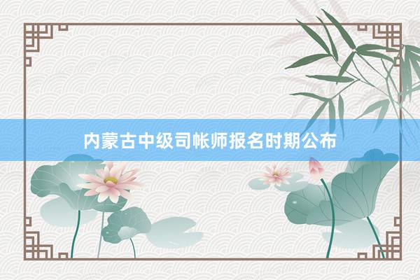 内蒙古中级司帐师报名时期公布