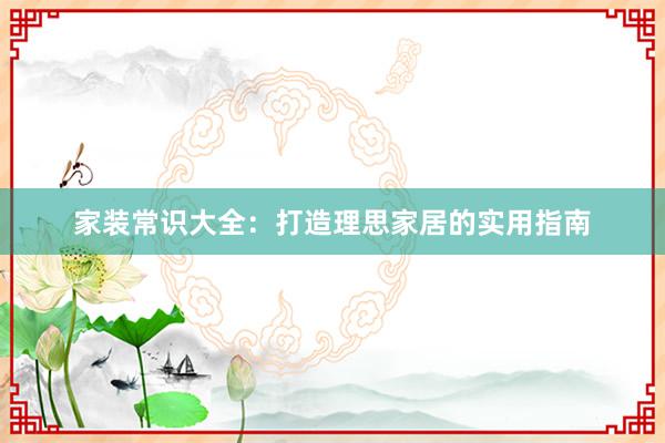家装常识大全：打造理思家居的实用指南