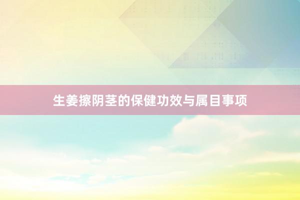 生姜擦阴茎的保健功效与属目事项