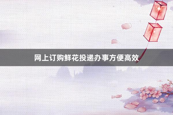 网上订购鲜花投递办事方便高效