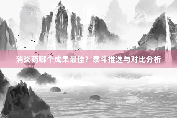 消炎药哪个成果最佳？泰斗推选与对比分析