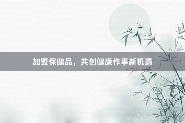 加盟保健品，共创健康作事新机遇